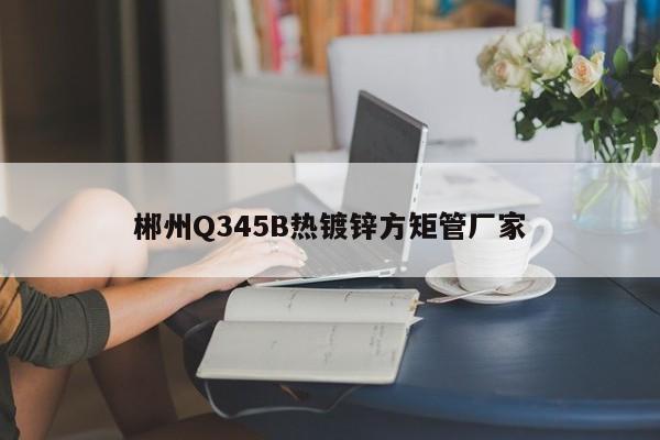 郴州Q345B热镀锌方矩管厂家